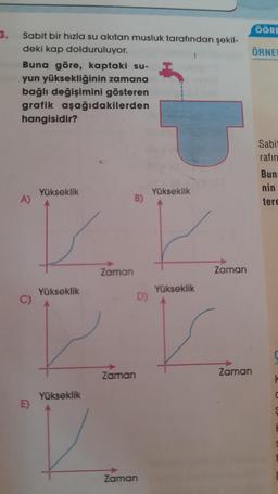 3.
Sabit bir hızla su akıtan musluk tarafından şekil-
deki kap dolduruluyor.
Buna göre, kaptaki su-
yun yüksekliğinin zamana
bağlı değişimini gösteren
grafik aşağıdakilerden
hangisidir?
A)
E)
Yükseklik
Yükseklik
Yükseklik
Zaman
B)
Zaman
Zaman
Yükseklik
Yükseklik
Zaman
Zaman
ÖĞRE
ÖRNE
Sabit
rafın
Bun
nin
tere
C