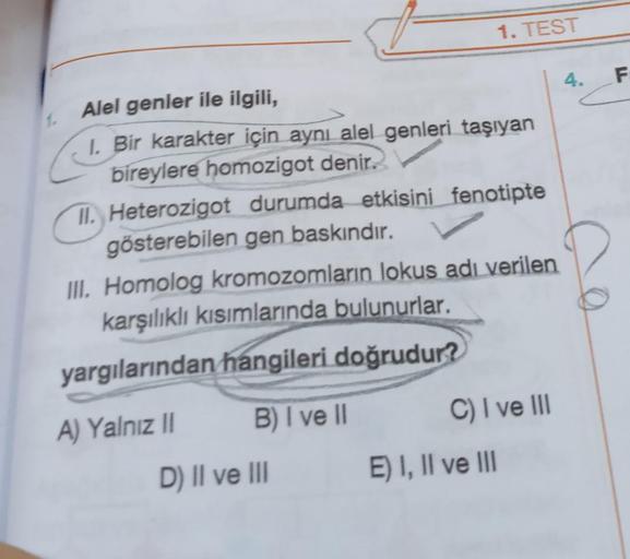 Alel genler ile ilgili,
I. Bir karakter için aynı alel genleri taşıyan
bireylere homozigot denir.
II. Heterozigot durumda etkisini fenotipte
gösterebilen gen baskındır.
III. Homolog kromozomların lokus adı verilen
karşılıklı kısımlarında bulunurlar.
yargıl