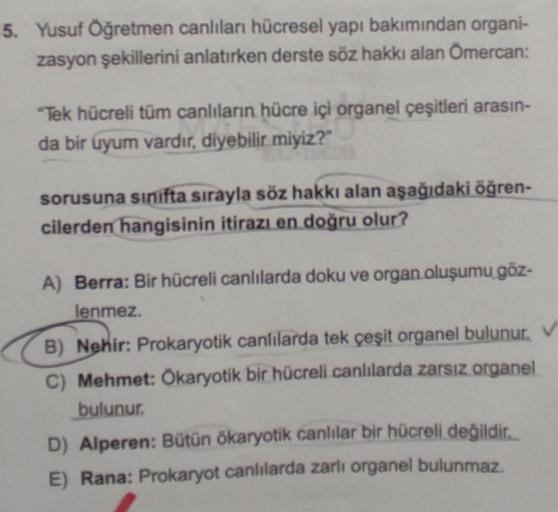 5. Yusuf Öğretmen canlıları hücresel yapı bakımından organi-
zasyon şekillerini anlatırken derste söz hakkı alan Ömercan:
"Tek hücreli tüm canlıların hücre içi organel çeşitleri arasın-
da bir uyum vardır, diyebilir miyiz?"
sorusuna sinifta sırayla söz hak