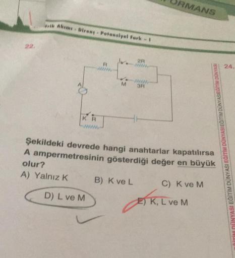 22.
ik Akımı Diren; - Potansiyel Fark - 1
KR
R
D) L ve M
2R
WWW
M 3R
B) K ve L
RMANS
Şekildeki devrede hangi anahtarlar kapatılırsa
A ampermetresinin gösterdiği değer en büyük
olur?
A) Yalnız K
C) K ve M
M DÜNYASIEĞITIM DUNYASI
E) K, L ve M
24.
İTİM DÜNYAS