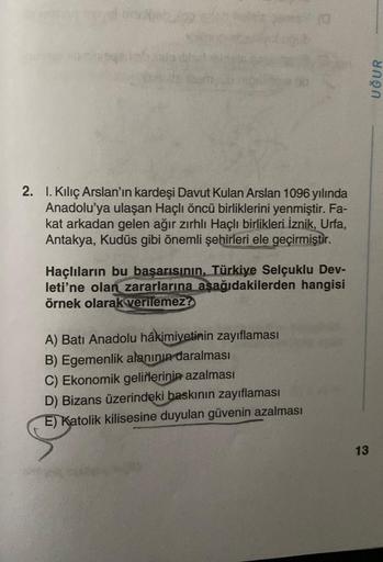 2. 1. Kılıç Arslan'ın kardeşi Davut Kulan Arslan 1096 yılında
Anadolu'ya ulaşan Haçlı öncü birliklerini yenmiştir. Fa-
kat arkadan gelen ağır zırhlı Haçlı birlikleri İznik, Urfa,
Antakya, Kudüs gibi önemli şehirleri ele geçirmiştir.
Haçlıların bu başarısın