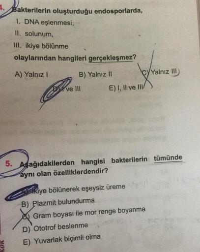 4.Bakterilerin oluşturduğu endosporlarda,
I. DNA eşlenmesi,
II. solunum,
III. ikiye bölünme
olaylarından hangileri gerçekleşmez?
A) Yalnız I
B) Yalnız II
MON
Dve Ill
b
E) I, II ve III/
Kiye bölünerek eşeysiz üreme
B) Plazmit bulundurma
A
D) Ototrof beslenm