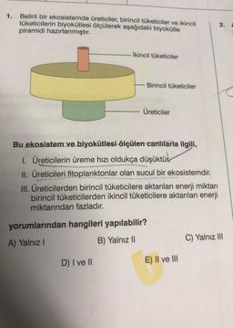 1. Belirli bir ekosistemde üreticiler, birincil tüketiciler ve ikincil
tüketicilerin biyokütlesi ölçülerek aşağıdaki biyokütle
piramidi hazırlanmıştır.
İkincil tüketiciler
D) I ve II
Birincil tüketiciler
Üreticiler
Bu ekosistem ve biyokütlesi ölçülen canlılarla ilgili,
1. Üreticilerin üreme hızı oldukça düşüktür
II. Üreticileri fitoplanktonlar olan sucul bir ekosistemdir.
III. Üreticilerden birincil tüketicilere aktarılan enerji miktarı
birincil tüketicilerden ikincil tüketicilere aktarılan enerji
miktarından fazladır.
yorumlarından hangileri yapılabilir?
A) Yalnız I
B) Yalnız II
E) II ve III
2.
C) Yalnız III