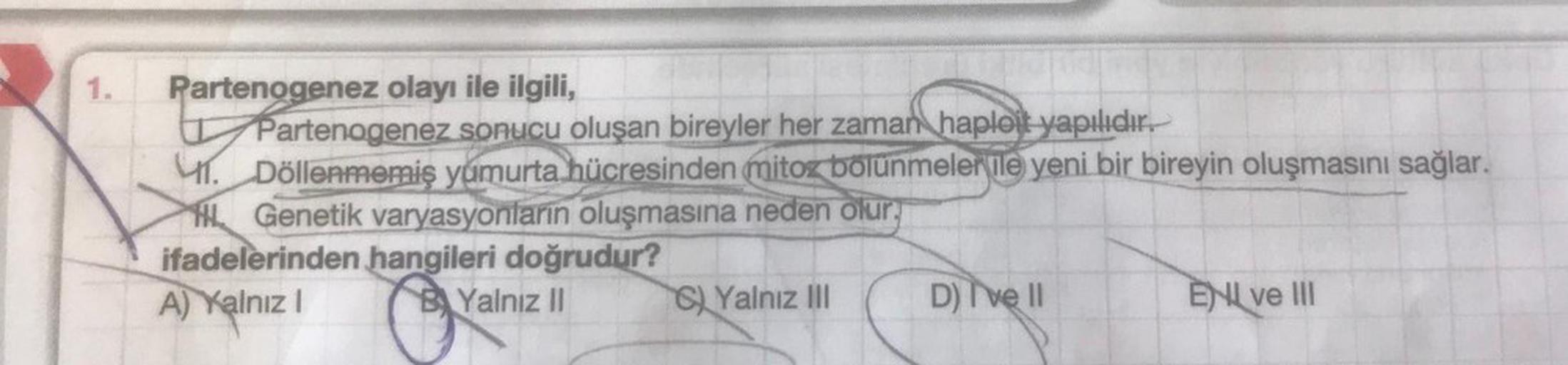 1.
Partenogenez olayı ile ilgili,
Partenogenez sonucu oluşan bireyler her zaman haploit yapılıdır.
1. Döllenmemiş yumurta hücresinden mitoz bölünmelerle yeni bir bireyin oluşmasını sağlar.
Genetik varyasyonların oluşmasına neden olur.
ifadelerinden hangile