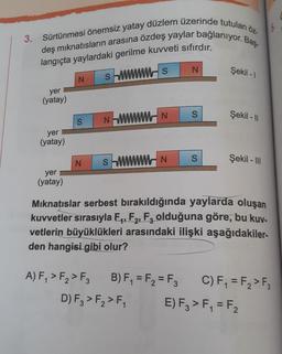 3. Sürtünmesi önemsiz yatay düzlem üzerinde tutulan öz-
deş mıknatısların arasına özdeş yaylar bağlanıyor. Baş
langıçta yaylardaki gerilme kuvveti sıfırdır.
swwws
yer
(yatay)
yer
(yatay)
yer
(yatay)
N
S
NN
N SM
A) F₁ > F₂ > F3
N
N
D) F3 > F₂ > F₁
S
S
Şekil -1
Şekil - 11
Mıknatıslar serbest bırakıldığında yaylarda oluşan
kuvvetler sırasıyla F₁, F₂, F3 olduğuna göre, bu kuy-
vetlerin büyüklükleri arasındaki ilişki aşağıdakiler-
den hangisi gibi olur?
Şekil - III
B) F₁ = F₂=F3 C) F₁ = F₂ > F3
E) F3 > F₁ = F₂