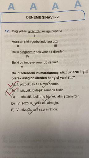 AAA A
DENEME SINAVI - 2
17. Dağ yolları gibiyizdir, uzağa düşeriz
|
Ararsan şiirin gurbetinde ara bizi
11
|||
Belki rüzgârımız ses verir bir dizeden
IV
Belki bir imgeye vurur düşlerimiz
V
Bu dizelerdeki numaralanmış sözcüklerle ilgili
olarak aşağıdakilerde