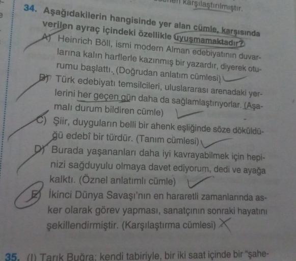 Jen karşılaştırılmıştır.
34. Aşağıdakilerin hangisinde yer alan cümle, karşısında
verilen ayraç içindeki özellikle uyuşmamaktadır?
A) Heinrich Böll, ismi modern Alman edebiyatının duvar-
larına kalın harflerle kazınmış bir yazardır, diyerek otu-
rumu başla