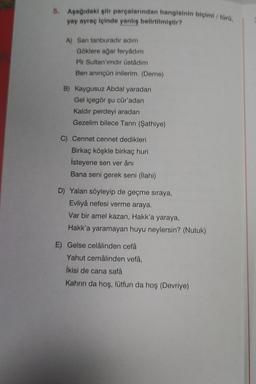 5. Aşağıdaki şiir parçalarından hangisinin biçimi/ türü,
yay ayraç içinde yanlış belirtilmiştir?
A) Sarı tanburadır adım
Göklere ağar feryadım
Pir Sultan'ımdır üstadım
Ben aninçün inilerim. (Deme)
B) Kaygusuz Abdal yaradan
Gel içegör şu cür'adan
Kaldır perdeyi aradan
Gezelim bilece Tanrı (Şathiye)
C) Cennet cennet dedikleri
Birkaç köşkle birkaç huri
İsteyene sen ver âni
Bana seni gerek seni (İlahi)
D) Yalan söyleyip de geçme sıraya,
Evliyâ nefesi verme araya.
Var bir amel kazan, Hakk'a yaraya,
Hakk'a yaramayan huyu neylersin? (Nutuk)
E) Gelse celâlinden cefâ
Yahut cemâlinden vefâ,
İkisi de cana safâ
Kahrın da hoş, lütfun da hoş (Devriye)