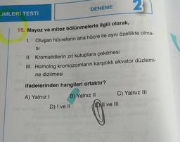 LİMLERİ TESTİ
SI
DENEME
16. Mayoz ve mitoz bölünmelerle ilgili olarak,
1. Oluşan hücrelerin ana hücre ile aynı özellikte olma-
II. Kromatidlerin zıt kutuplara çekilmesi
III. Homolog kromozomların karşılıklı ekvator düzlemi-
ne dizilmesi
ifadelerinden hangileri ortaktır?
A) Yalnız I
B) Yalnız II
D) I ve II
2
C) Yalnız III
ENII ve III