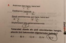 2.
Andırırsın beni bana, bana beni
Dediklerinin hepsinde
11
2 helesi
Kendi yazdıklarımda seni bana, bana seni
|| Z
IV Zve
Söylemesem bile saklamadıklarımda
(V
Yukarıdaki dizede altı çizili sözcüklerden hangisi,
sözcük türü bakımından diğerlerinden farklıdır?
A) I
B) II
C) III ed D)
(8
D) IVE) V
IV
Kafadengi
1