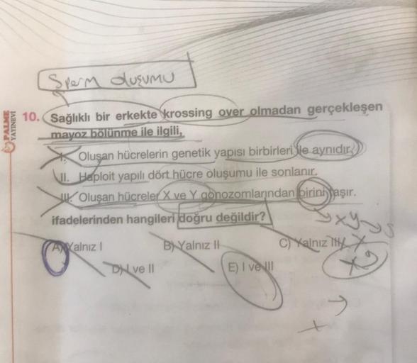 PALME
YAYINEVİ
Sperm dusumU
10. Sağlıklı bir erkekte krossing over olmadan gerçekleşen
mayoz bölünme ile ilgili,
Oluşan hücrelerin genetik yapısı birbirlerile aynıdır
I. Haploit yapılı dört hücre oluşumu ile sonlanır.
Olusan hücreler X ve Y gonozomlarından