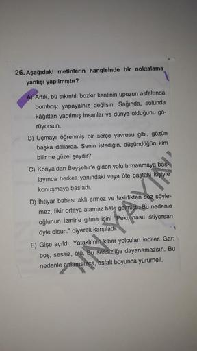 26. Aşağıdaki metinlerin hangisinde bir noktalama
yanlışı yapılmıştır?
A) Artık, bu sıkıntılı bozkır kentinin upuzun asfaltında
bomboş; yapayalnız değilsin. Sağında, solunda
kâğıttan yapılmış insanlar ve dünya olduğunu gö-
rüyorsun.
B) Uçmayı öğrenmiş bir