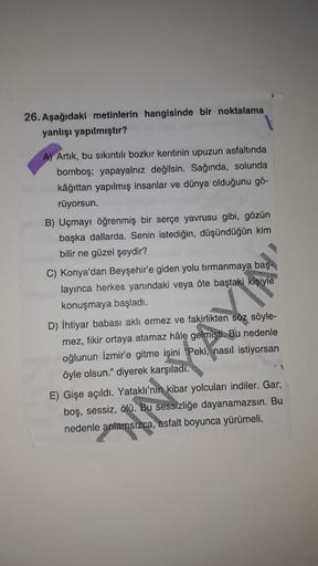 26. Aşağıdaki metinlerin hangisinde bir noktalama
yanlışı yapılmıştır?
A) Artık, bu sıkıntılı bozkır kentinin upuzun asfaltında
bomboş; yapayalnız değilsin. Sağında, solunda
kâğıttan yapılmış insanlar ve dünya olduğunu gö-
rüyorsun.
B) Uçmayı öğrenmiş bir 