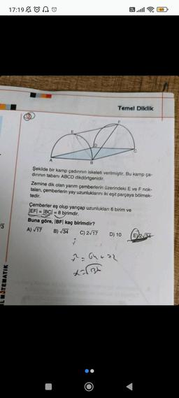 3
ATEMATIK
17:19 AO
A
B
Vo
LTE
7
Şekilde bir kamp çadırının iskeleti verilmiştir. Bu kamp ça-
dirinin tabanı ABCD dikdörtgenidir.
47
Temel Diklik
Zemine dik olan yarım çemberlerin üzerindeki E ve F nok-
taları, çemberlerin yay uzunluklarını iki eşit parçaya bölmek-
tedir.
Çemberler eş olup yarıçap uzunlukları 6 birim ve
|EF| = |BC| = 8 birimdir.
Buna göre, |BF| kaç birimdir?
A) √17
B) √34
C) 2√17
2²2² = 64 + 72
=√13
D) 10 234
2√34
E
69