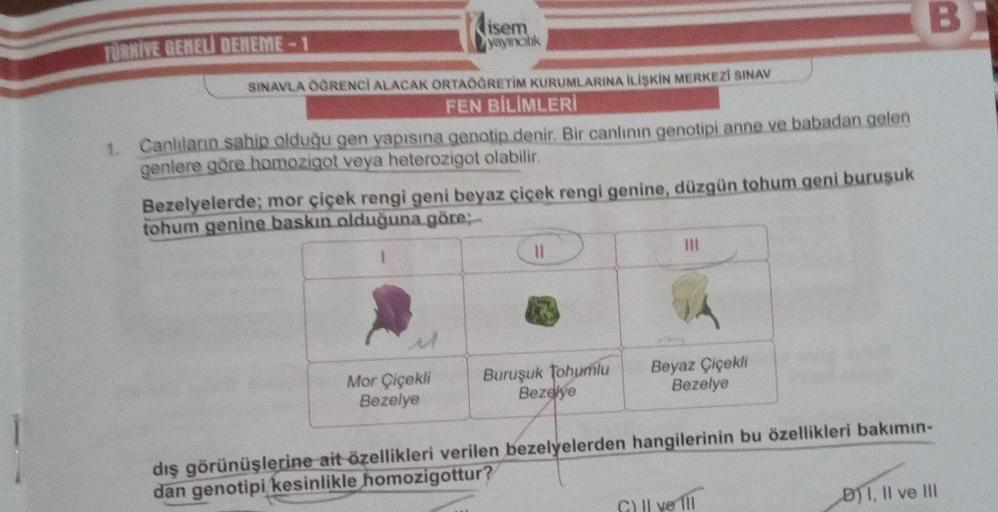 1
TURKIVE GENELİ DENEME-1
isem
yayıncılık
SINAVLA ÖĞRENCİ ALACAK ORTAÖĞRETİM KURUMLARINA İLİŞKİN MERKEZİ SINAV
FEN BİLİMLERİ
1. Canlıların sahip olduğu gen yapısına genotip denir. Bir canlının genotipi anne ve babadan gelen
genlere göre homozigot veya hete