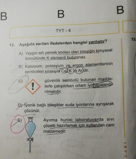 B
13. Aşağıda verilen ifadelerden hangisi yanlıştır?
A) Yaygın adı yemek sodası olan bileşiğin kimyasal
formülünde K elementi bulunmaz.
C)
B
B) Kalsiyum, potasyum ve argon elementlerinin
sembolleri sırasıyla Cal K ve Ardir.
TYT-4
!
E)
güvenlik sembolü bulu