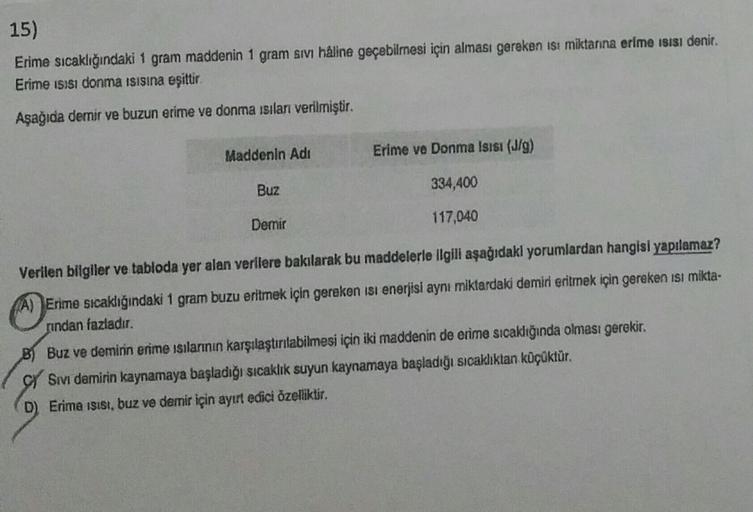 15)
Erime sıcaklığındaki 1 gram maddenin 1 gram sivi haline geçebilmesi için alması gereken isi miktarına erime ısısı denir.
Erime ısısı donma ısısına eşittir.
Aşağıda demir ve buzun erime ve donma ısıları verilmiştir.
Maddenin Adı
Buz
Demir
Erime ve Donma
