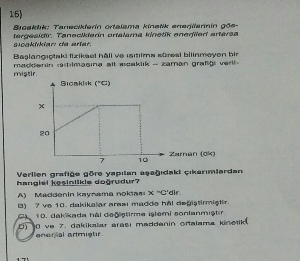 16)
Sıcaklık: Taneciklerin ortalama kinetik enerjilerinin gös-
tergesidir. Taneciklerin ortalama kinetik enerjileri artarsa
sıcaklıkları da artar.
Başlangıçtaki fiziksel hâli ve isitilma süresi bilinmeyen bir
maddenin Isıtılmasına ait sıcaklık zaman grafiğ