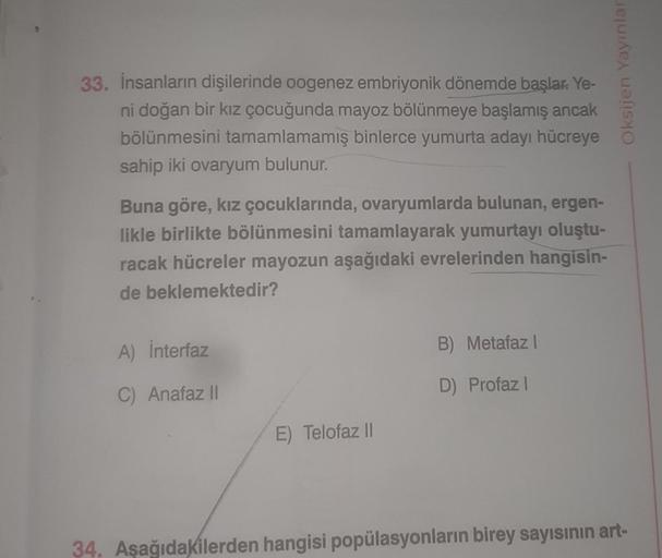 33. İnsanların dişilerinde oogenez embriyonik dönemde başlar. Ye-
ni doğan bir kız çocuğunda mayoz bölünmeye başlamış ancak
bölünmesini tamamlamamış binlerce yumurta adayı hücreye
sahip iki ovaryum bulunur.
Buna göre, kız çocuklarında, ovaryumlarda bulunan