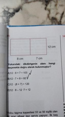 8 cm
7 cm
Yukarıdaki dikdörtgenin alanı hangi
seçenekte doğru olarak bulunmuştur?
nas A)12 8+7=103
12 cm
B)12-7+8=92
C)12 (8 + 7) = 120
D)12-8-12-7=12
Yolcu taşıma kapasitesi 33 ve 56 kişilik olan
iki araç altısar kez servis yapıyor. İlk beş
34
R
A
M
A
Z