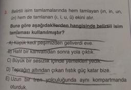 3. Belirtili isim tamlamalarında hem tamlayan (in, in, un,
ün) hem de tamlanan (1, i, u, ü) ekini alır.
Buna göre aşağıdakilerden hangisinde belirtili isim
tamlaması kullanılmıştır?
A) Küçük kedi peşimizden geliverdi eve.
B) Hafif bir kahvaltıdan sonra yola çıktık.
C) Büyük bir sesizlik içinde yemekleri yedik.
D) Toprağın altından çıkan fıstık güç katar bize.
E) Uzun bir tren yolculuğunda aynı kompartmanda
oturduk.