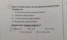 10. Eğer bir özellik baskın da olsa çekinik de olsa fenotipte
görülüyorsa,
I. X kromozomu üzerinde taşınmaktadır.
II. Otozomal olarak aktarılır.
III. Y kromozomunda taşınmaktadır.
IV. Mutasyonla ortaya çıkmıştır.
ifadelerinden hangileri doğrudur?
A) Yalnız III
B) I ve II
D) II, III ve IV
C) II ve IV
E) I, II, III ve IV
1