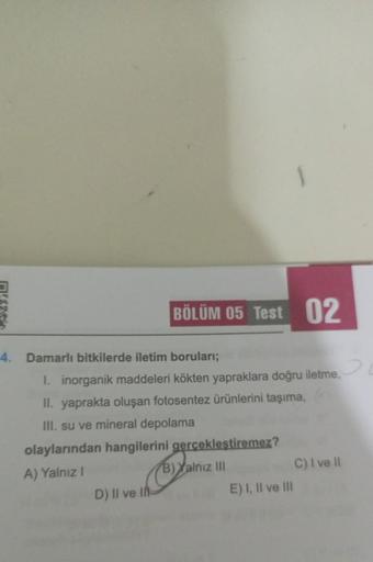 BÖLÜM 05 Test 02
4. Damarlı bitkilerde iletim boruları;
I. inorganik maddeleri kökten yapraklara doğru iletme,
II. yaprakta oluşan fotosentez ürünlerini taşıma,
III. su ve mineral depolama
olaylarından hangilerini gerçekleştiremez?
A) Yalnız I
B) Yalnız II