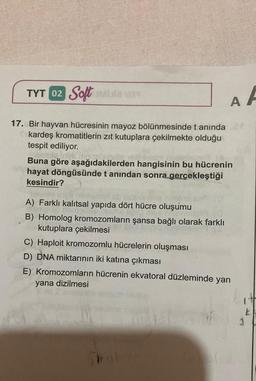 TYT 02 Soft Mauan
17. Bir hayvan hücresinin mayoz bölünmesinde t anında
kardeş kromatitlerin zıt kutuplara çekilmekte olduğu
tespit ediliyor.
asmlo.
Buna göre aşağıdakilerden hangisinin bu hücrenin
hayat döngüsünde t anından sonra gerçekleştiği
kesindir?
A) Farklı kalıtsal yapıda dört hücre oluşumu
B) Homolog kromozomların şansa bağlı olarak farklı
kutuplara çekilmesi
AA
C) Haploit kromozomlu hücrelerin oluşması
D) DNA miktarının iki katına çıkması
E) Kromozomların hücrenin ekvatoral düzleminde yan
yana dizilmesi
Trated
1
k
3