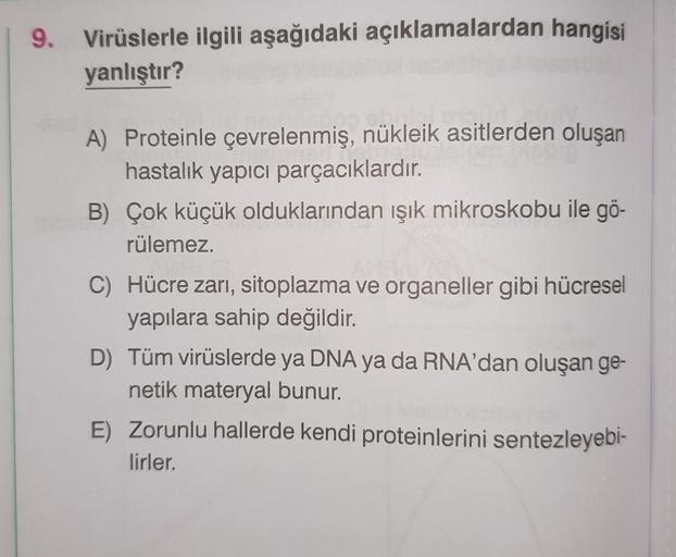 9. Virüslerle ilgili aşağıdaki açıklamalardan hangisi
yanlıştır?
A) Proteinle çevrelenmiş, nükleik asitlerden oluşan
hastalık yapıcı parçacıklardır.
B) Çok küçük olduklarından ışık mikroskobu ile gö-
rülemez.
C) Hücre zarı, sitoplazma ve organeller gibi hü