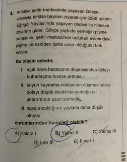 4. Antalya şehir merkezinde yaşayan Gökçe,
ailesiyle birlikte bayram ziyareti için 2200 rakımlı
Eğrigöl Yaylası'nda yaşayan dedesi ile ninesini
ziyarete gider. Gökçe yaylada yemeğin pişme
süresinin, şehir merkezinde bulunan evlerindeki
pişme süresinden daha uzun olduğunu fark
ediyor.
Bu olayın sebebi;
I. açık hava basıncının düşmesinden dolayı
buharlaşma hızının artması,
II. suyun kaynama noktasının düşmesinden
dolayı düşük sıcaklıkta yemeğe ısı
aktarımının uzun sürmesi
III. hava sıcaklığının yaylada daha düşük
olması
durumlarından hangileri olabilir?
A) Yalnız I
D) ve Ill
B) Yalnız II
C) Yalnız III
E) II ve III
AVN