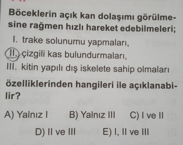 Böceklerin açık kan dolaşımı görülme-
sine rağmen hızlı hareket edebilmeleri;
1. trake solunumu yapmaları,
11. çizgili kas bulundurmaları,
III. kitin yapılı dış iskelete sahip olmaları
özelliklerinden hangileri ile açıklanabi-
lir?
A) Yalnız I
B) Yalnız II