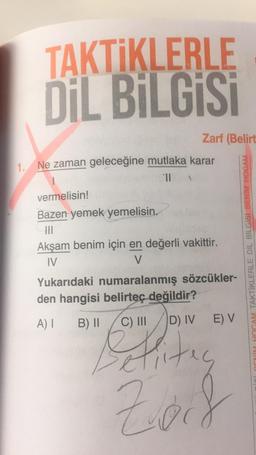 1.
TAKTİKLERLE
DİL BİLGİSİ
Zarf (Belirt
Ne zaman geleceğine mutlaka karar
71
vermelisin!
Bazen yemek yemelisin.
|||
Akşam benim için en değerli vakittir.
IV
V
Yukarıdaki numaralanmış sözcükler-
den hangisi belirteç değildir?
A) I B) II
C) III
E) V
D) IV
Hites
Zod
HOCAM TAKTİKLERLE DİL BİLGİSİ BENİM HOCAM