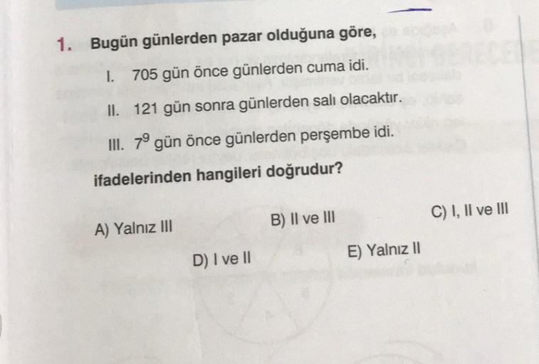 1. Bugün günlerden pazar olduğuna göre,
1. 705 gün önce günlerden cuma idi.
II. 121 gün sonra günlerden salı olacaktır.
III. 79 gün önce günlerden perşembe idi.
ifadelerinden hangileri doğrudur?
A) Yalnız III
D) I ve II
B) II ve III
E) Yalnız II
C) I, II v