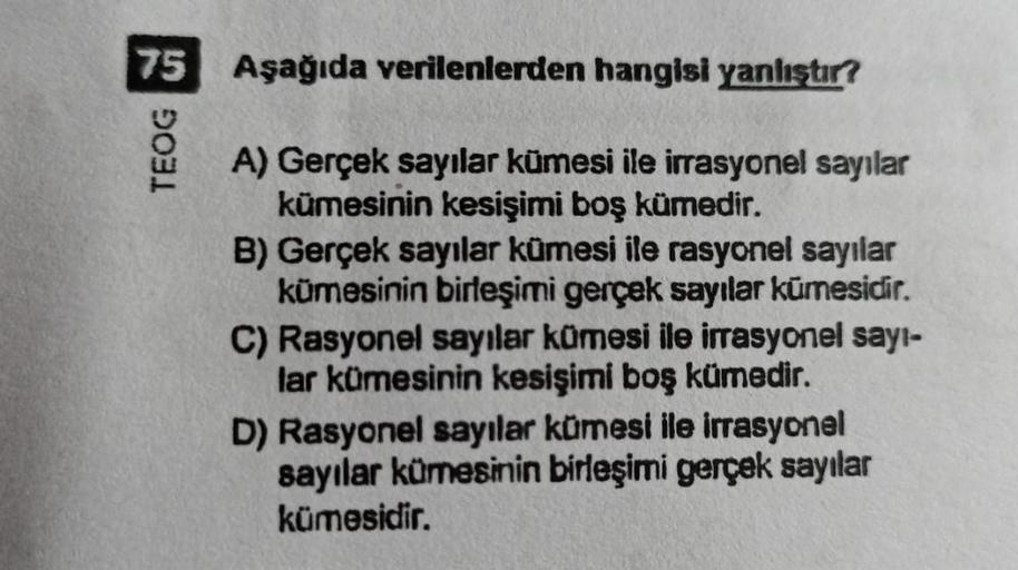 75 Aşağıda verilenlerden hangisi yanlıştır?
TEOG G
A) Gerçek sayılar kümesi ile irrasyonel sayılar
kümesinin kesişimi boş kümedir.
B) Gerçek sayılar kümesi ile rasyonel sayılar
kümesinin birleşimi gerçek sayılar kümesidir.
C) Rasyonel sayılar kümesi ile ir