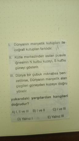 I. Dünyanın manyetik kutupları ile
coğrafi kutupları farklıdır.
II. Kütle merkezinden asılan pusula
iğnesinin N kutbu kuzeyi, S kutbu
güneyi gösterir.
III. Dünya bir çubuk mıknatısa ben-
zetilirse, Dünyanın manyetik alan
çizgileri güneyden kuzeye doğru
yönelir.
yukarıdaki yargılardan hangileri
doğrudur?
A) I, II ve III
B) I ve II
D) Yalnız I
C) I ve III
E) Yalnız III