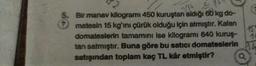 Bir manav kilogrami 450 kuruştan aldığı 60 kg do-
matesin 15 kg'ini çürük olduğu için atmıştır. Kalan
domateslerin tamamını ise kilogramı 640 kuruş-
tan satmıştır. Buna göre bu satıcı domateslerin
satışından toplam kaç TL kâr etmiştir?
236
4