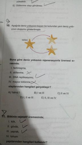 Ös-
yüksektir.
E) Döllenme olayı görülmez.
10. Aşağıda deniz yıldızının kopan bir kolundan yeni deniz yıldı-
zının oluşumu gösterilmiştir.
kesiliyor
Buna göre deniz yıldızının rejenerasyonla üremesi si-
rasında;
**
I. farklılaşma,
II. döllenme, X
III. DNA 