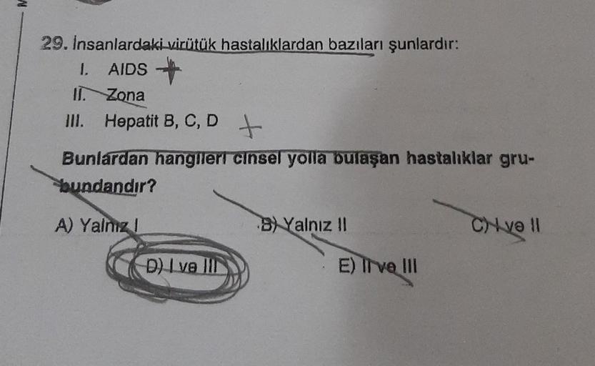 29. İnsanlardaki virütük hastalıklardan bazıları şunlardır:
1. AIDS
II. Zona
III. Hepatit B, C, D +
Bunlardan hangileri cinsel yolla bulaşan hastalıklar gru-
bundandır?
A) Yalnız !
D) I ve III
BYalnız II
E) live III
C) və 11