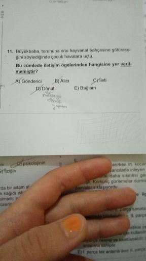 MEB
11. Büyükbaba, torununa onu hayvanat bahçesine götürece-
ğini söylediğinde çocuk havalara uçtu.
Bu cümlede iletişim ögelerinden hangisine yer veril-
memiştir?
A) Gönderici
min
E) fiziğin
da bir adam al
k kâğıdı isl
almadı; a
üzerin
B) Alici
D) Dönüt
ps