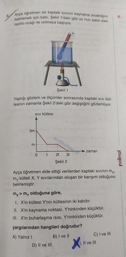 6.
Ayça öğretmen bir kaptaki sıvının kaynama sıcaklığını
belirlemek için kabı, Şekil 1'deki gibi isi hızı sabit olan
ispirto ocağı ile ısıtmaya başlıyor.
Yaptığı gözlem ve ölçümler sonrasında kaptaki sıvı küt-
lesinin zamanla Şekil 2'deki gibi değiştiğini gözlemliyor.
SIVI kütlesi
3mkID
m
0
t
Şekil 1
2t 3t
Şekil 2
D) II ve III
Ayça öğretmen elde ettiği verilerden kaptaki sıvının mx,
my kütleli X, Y sıvılarından oluşan bir karışım olduğunu
belirlemiştir.
zaman
my > my olduğuna göre,
1. X'in kütlesi Y'nin kütlesinin iki katıdır.
II. X'in kaynama noktası, Y'ninkinden küçüktür.
III. X'in buharlaşma ısısı, Y'ninkinden küçüktür.
yargılarından hangileri doğrudur?
A) Yalnız I
B) I ve II
X₁.
C) I ve III
, Il ve III
8.
polimal