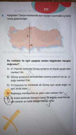 TYT
93 in JAY21
6. Aşağıdaki Türkiye haritasında aynı boylam üzerindeki üç farklı
nokta gösterilmiştir.
||
|||
og blabrialuy
lost hepit J
Bu noktalar ile ilgili aşağıda verilen bilgilerden hangisi
doğrudur?
breigin
naby
A) 21 Haziran tarihinde Güneş ışınlarını en büyük açıyla alan
merkez l'dir.
II SIY
B) Güneş ışınlarının atmosferdeki tutulma oranının en az ol-
duğu merkez Il'dir.
C) Yıl boyunca üç merkezde de Güneş aynı anda doğar ve
aynı anda batar.
D) Başlangıç meridyenine en yakın olan merkez l'dir.
♡
21 Aralık tarihinde Güneş'in batışı ile doğuşu arasında ge-
çen sürenin en fazla olduğu merkez Il/tür.