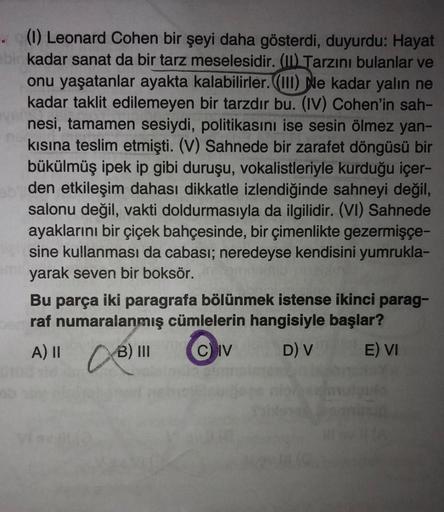 (1) Leonard Cohen bir şeyi daha gösterdi, duyurdu: Hayat
bir kadar sanat da bir tarz meselesidir. (II) Tarzını bulanlar ve
onu yaşatanlar ayakta kalabilirler. (III) Ne kadar yalın ne
kadar taklit edilemeyen bir tarzdır bu. (IV) Cohen'in sah-
nesi, tamamen