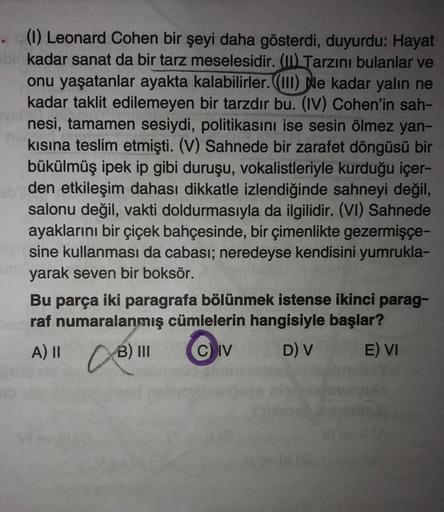 (1) Leonard Cohen bir şeyi daha gösterdi, duyurdu: Hayat
bir kadar sanat da bir tarz meselesidir. (II) Tarzını bulanlar ve
onu yaşatanlar ayakta kalabilirler. (III) Ne kadar yalın ne
kadar taklit edilemeyen bir tarzdır bu. (IV) Cohen'in sah-
nesi, tamamen 