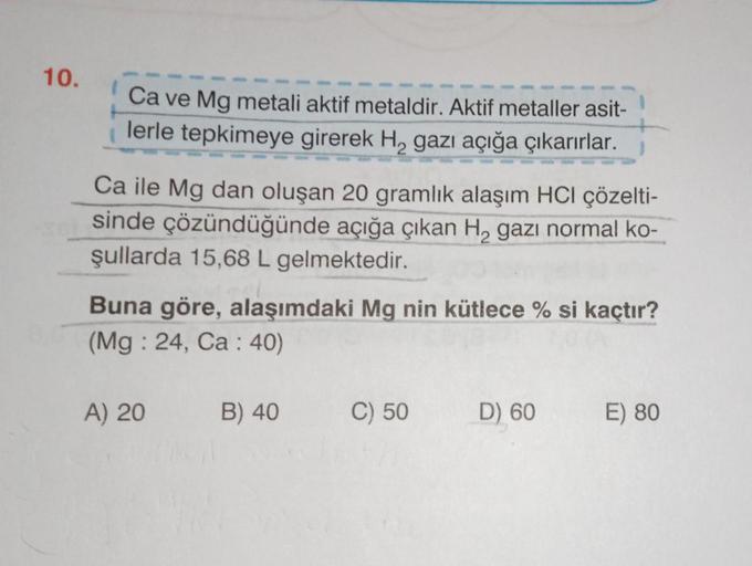 10.
Ca ve Mg metali aktif metaldir. Aktif metaller asit-
lerle tepkimeye girerek H, gazı açığa çıkarırlar.
Ca ile Mg dan oluşan 20 gramlık alaşım HCI çözelti-
sinde çözündüğünde açığa çıkan H₂ gazı normal ko-
şullarda 15,68 L gelmektedir.
Buna göre, alaşım