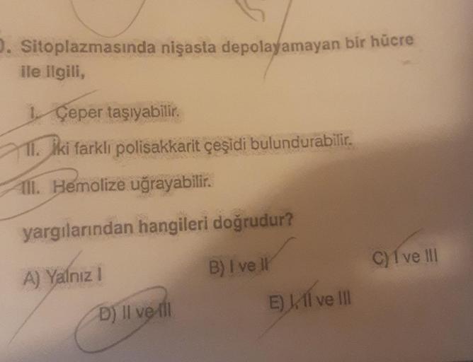 D. Sitoplazmasında nişasta depolayamayan bir hücre
ile ilgili,
1 Ceper taşıyabilir.
11. iki farklı polisakkarit çeşidi bulundurabilir.
Ill. Hemolize uğrayabilir.
yargılarından hangileri doğrudur?
B) I ve Il
A) Yalnız I
D) Il ve Ill
E) Ill ve Ill
C) I ve II