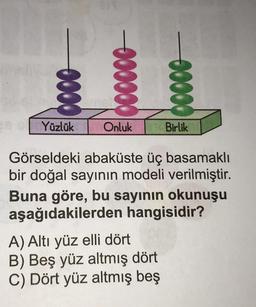 0000
26 Yüzlük
000000
Onluk
00000
A) Altı yüz elli dört
B) Beş yüz altmış dört
C) Dört yüz altmış beş
Birlik
Görseldeki abaküste üç basamaklı
bir doğal sayının modeli verilmiştir.
Buna göre, bu sayının okunuşu
aşağıdakilerden hangisidir?