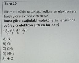 Soru 10
Bir molekülde ortaklaşa kullanılan elektronlara
bağlayıcı elektron çifti denir.
Buna göre aşağıdaki moleküllerin hangisinde
bağlayıcı elektron çifti en fazladır?
(6C, 1H, 80, 7N)
A) N₂
B) O₂
C) CH4
D) NH3
E) H₂O