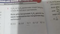 NIMLARI ÖĞREN VE PERIŞTIR
Mol Karışım Problemleri
it
en
3. C₂H₂ ve C₂H₂ gazlarından oluşan karışımın
3 molü 26 mol atom içermektedir.
Buna göre karışımdaki C₂H₂ gazının mol
sayısı aşağıdakilerden hangisinde doğru
verilmiştir?
A) 0,5
B) 0,8
C) 1 D) 1,2 E) 1,5
6. H₂ ve N₂ gazla
atom sayıları a
Buna göre g
MH₂
oran
MN2
doğru ver
A)
25