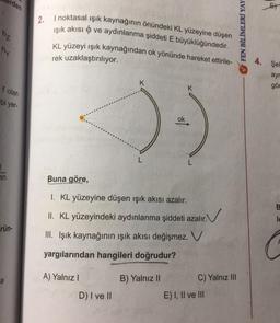 hz
rden
hy
f olan
bi yer-
en
rün-
a
2.
I noktasal ışık kaynağının önündeki KL yüzeyine düşen
işık akısı ve aydınlanma şiddeti E büyüklüğündedir.
KL yüzeyi ışık kaynağından ok yönünde hareket ettirile-
rek uzaklaştırılıyor.
A) Yalnız I
Buna göre,
I. KL yüzeyine düşen işık akısı azalır.
II. KL yüzeyindeki aydınlanma şiddeti azalır.
III. Işık kaynağının ışık akısı değişmez. V
yargılarından hangileri doğrudur?
D) I ve II
ok
B) Yalnız II
K
C) Yalnız III
E) I, II ve III
FEN BİLİMLERİ YAY
4. Sel
ayr
gör
B