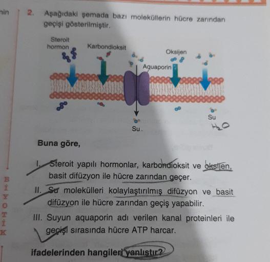 nin
BHXOHHN
Y
2. Aşağıdaki şemada bazı moleküllerin hücre zarından
geçişi gösterilmiştir.
Sterolt
hormon
&$
Buna göre,
Karbondioksit
Oksijen
Aquaporin
Su.
Su
Steroit yapılı hormonlar, karbondioksit ve oksijen,
basit difüzyon ile hücre zarından geçer.
II. S